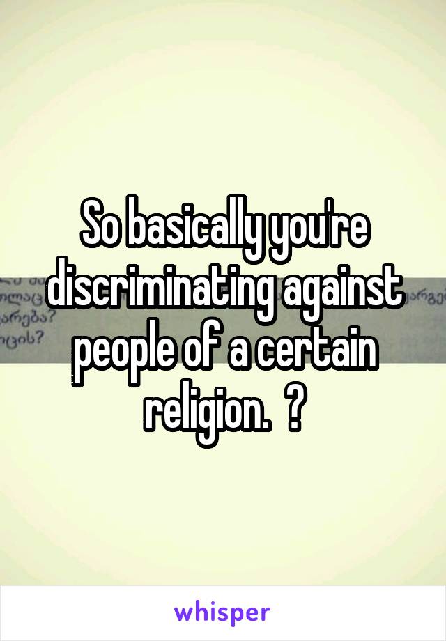 So basically you're discriminating against people of a certain religion.  😑