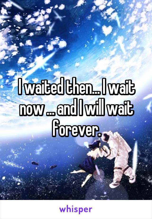 I waited then... I wait now ... and I will wait forever.