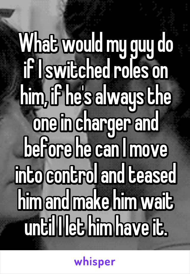 What would my guy do if I switched roles on him, if he's always the one in charger and before he can I move into control and teased him and make him wait until I let him have it.