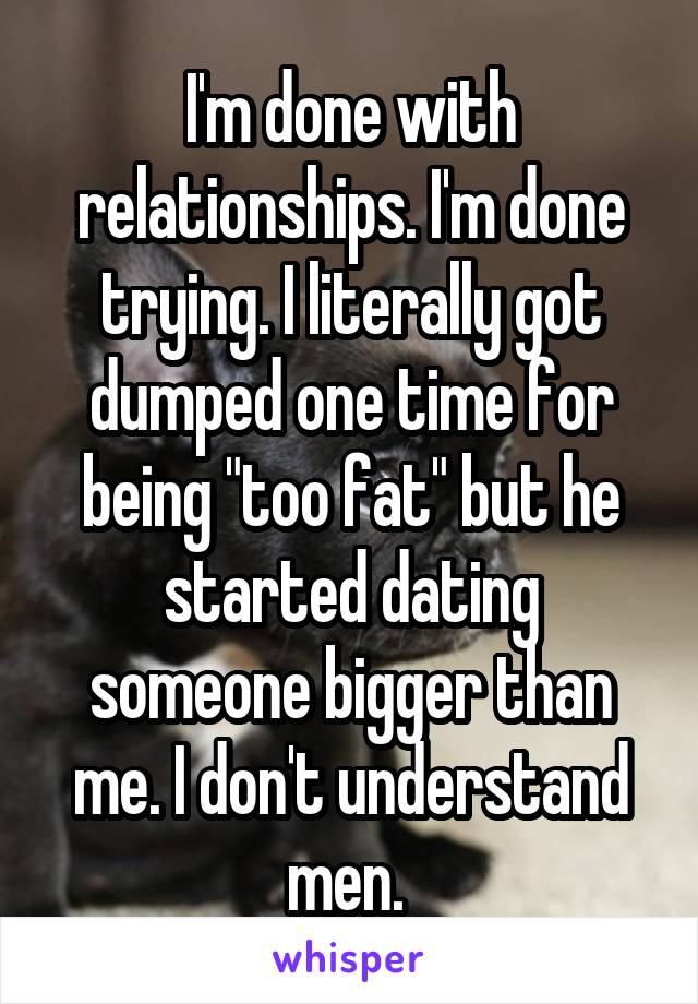 I'm done with relationships. I'm done trying. I literally got dumped one time for being "too fat" but he started dating someone bigger than me. I don't understand men. 