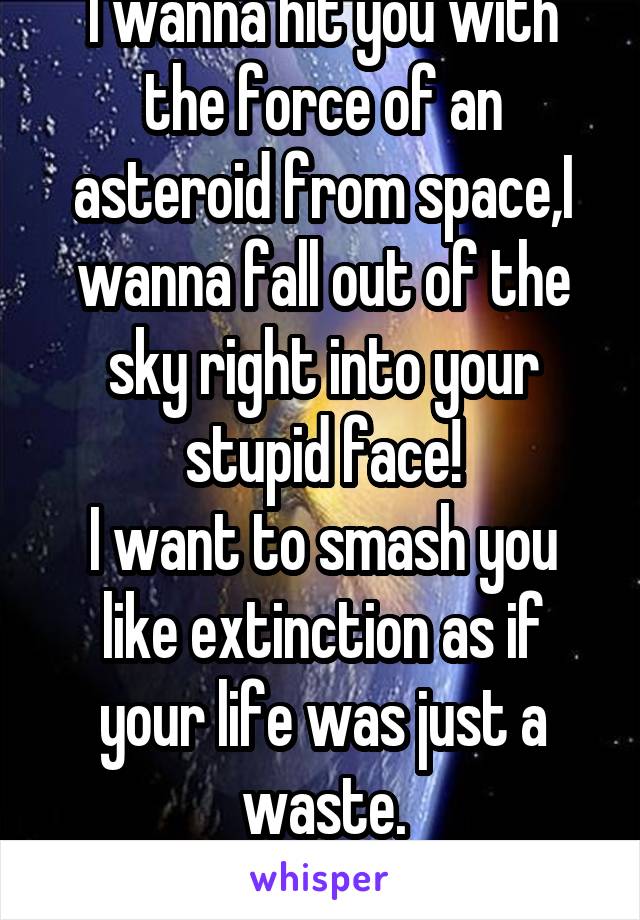 I wanna hit you with the force of an asteroid from space,I wanna fall out of the sky right into your stupid face!
I want to smash you like extinction as if your life was just a waste.
