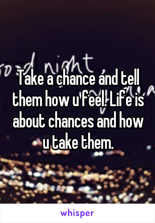 Take a chance and tell them how u feel. Life is about chances and how u take them.