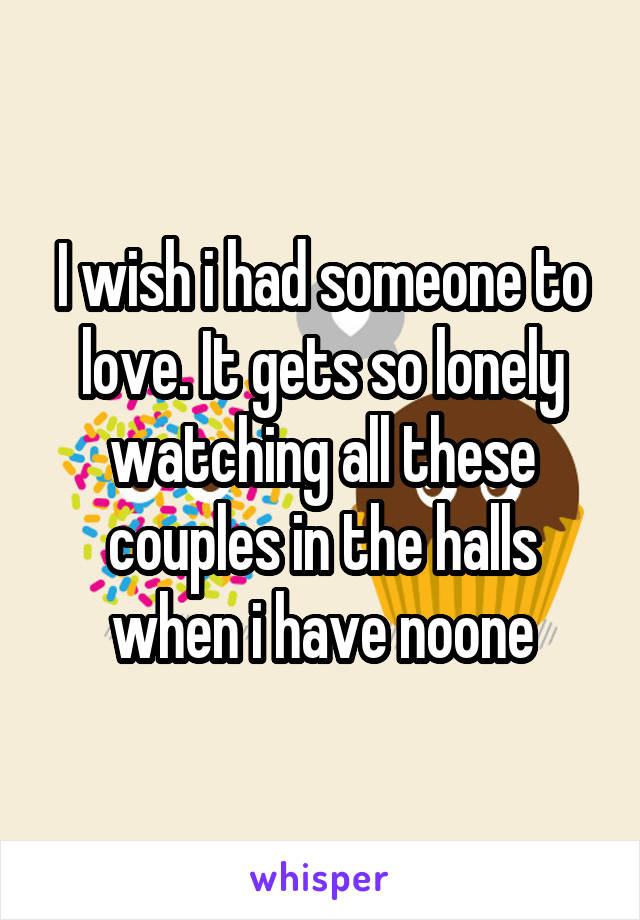 I wish i had someone to love. It gets so lonely watching all these couples in the halls when i have noone