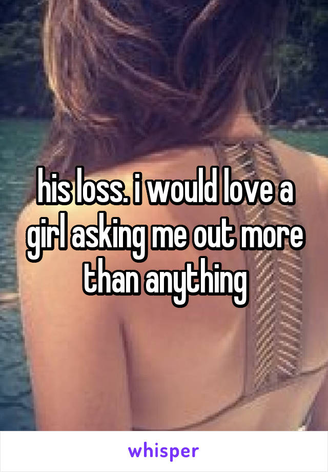 his loss. i would love a girl asking me out more than anything