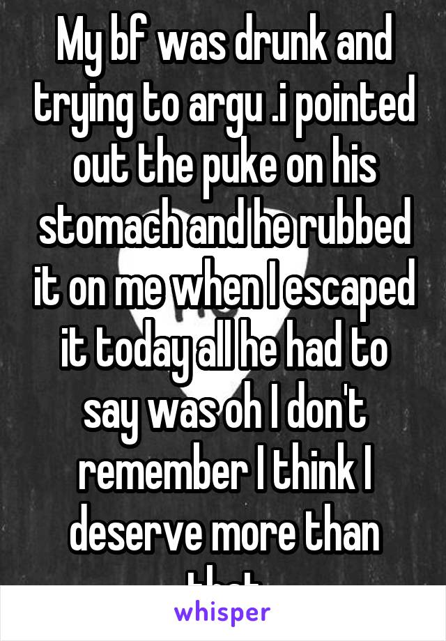 My bf was drunk and trying to argu .i pointed out the puke on his stomach and he rubbed it on me when I escaped it today all he had to say was oh I don't remember I think I deserve more than that