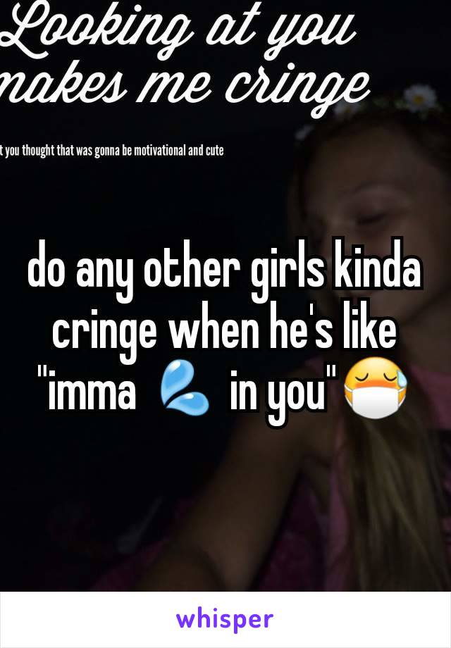 do any other girls kinda cringe when he's like "imma 💦 in you"😷