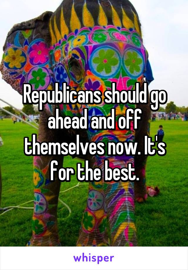 Republicans should go ahead and off themselves now. It's for the best.