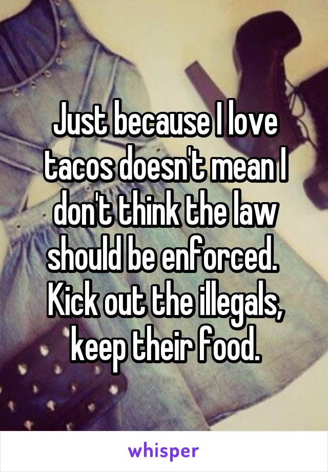 Just because I love tacos doesn't mean I don't think the law should be enforced.  Kick out the illegals, keep their food.