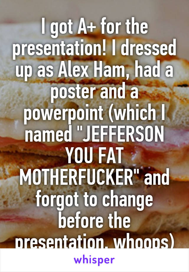 I got A+ for the presentation! I dressed up as Alex Ham, had a poster and a powerpoint (which I named "JEFFERSON YOU FAT MOTHERFUCKER" and forgot to change before the presentation, whoops)