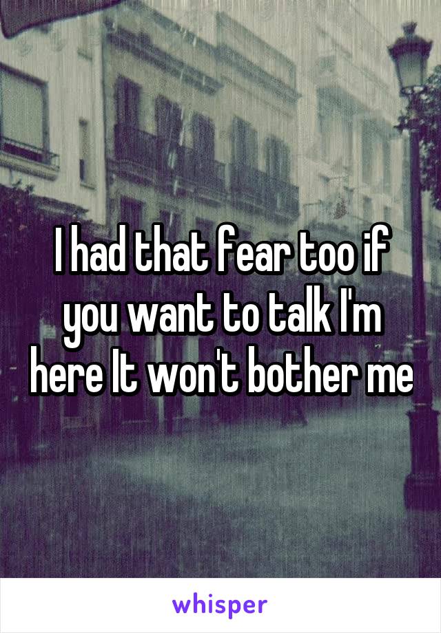 I had that fear too if you want to talk I'm here It won't bother me