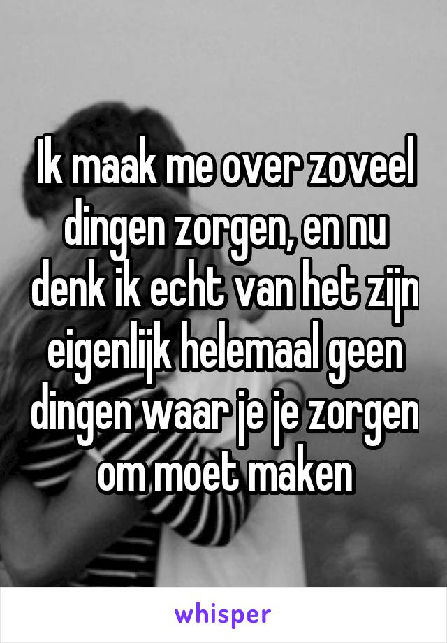 Ik maak me over zoveel dingen zorgen, en nu denk ik echt van het zijn eigenlijk helemaal geen dingen waar je je zorgen om moet maken