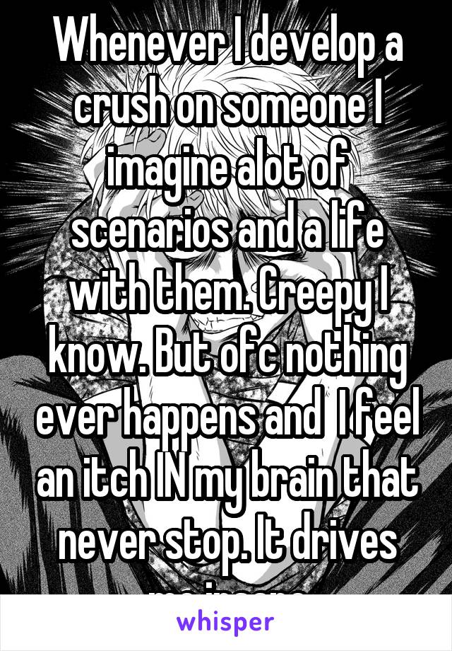 Whenever I develop a crush on someone I imagine alot of scenarios and a life with them. Creepy I know. But ofc nothing ever happens and  I feel an itch IN my brain that never stop. It drives me insane