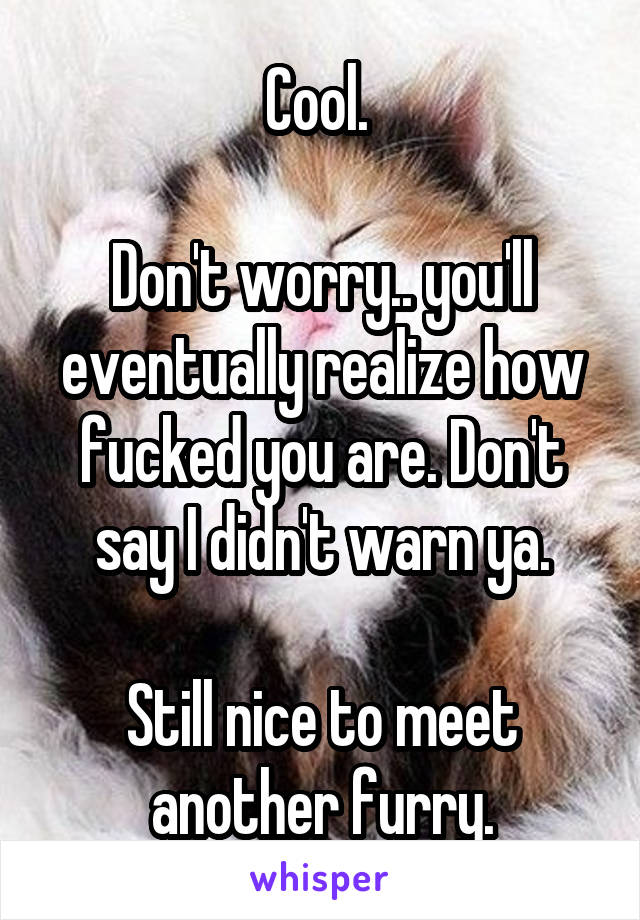 Cool. 

Don't worry.. you'll eventually realize how fucked you are. Don't say I didn't warn ya.

Still nice to meet another furry.