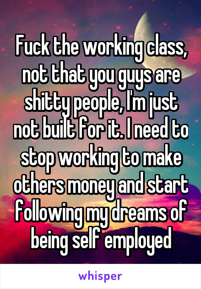 Fuck the working class, not that you guys are shitty people, I'm just not built for it. I need to stop working to make others money and start following my dreams of being self employed