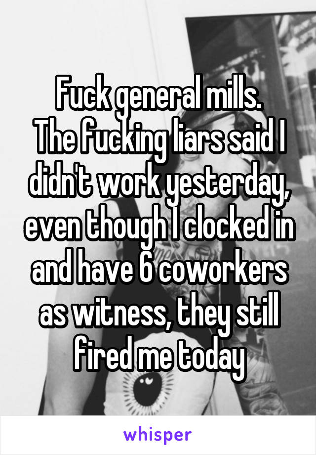 Fuck general mills.
The fucking liars said I didn't work yesterday, even though I clocked in and have 6 coworkers as witness, they still fired me today