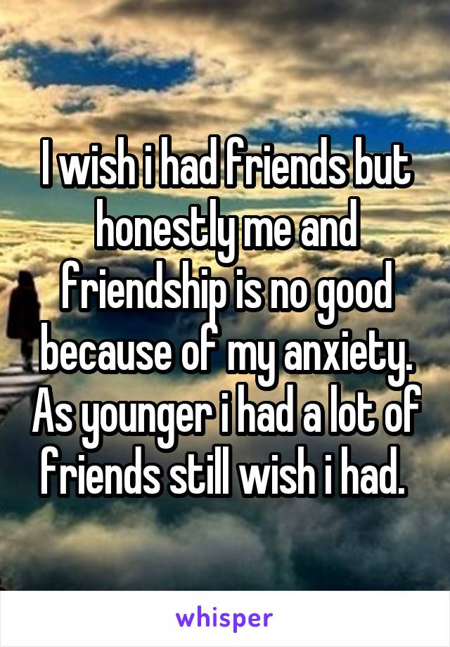 I wish i had friends but honestly me and friendship is no good because of my anxiety. As younger i had a lot of friends still wish i had. 