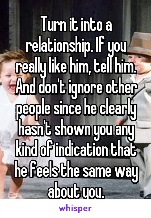 Turn it into a relationship. If you really like him, tell him. And don't ignore other people since he clearly hasn't shown you any kind of indication that he feels the same way about you.