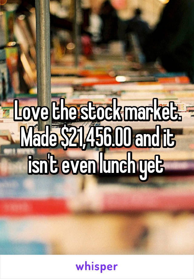 Love the stock market. Made $21,456.00 and it isn't even lunch yet 