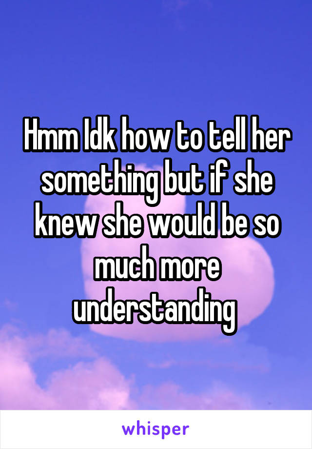 Hmm Idk how to tell her something but if she knew she would be so much more understanding 