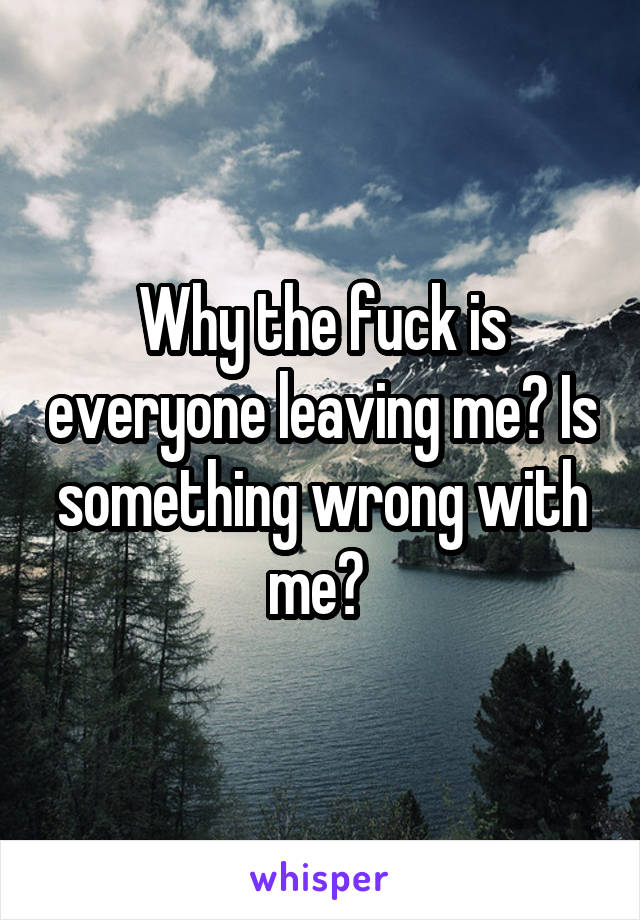 Why the fuck is everyone leaving me? Is something wrong with me? 