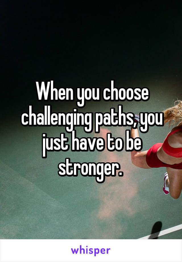 When you choose challenging paths, you just have to be stronger. 