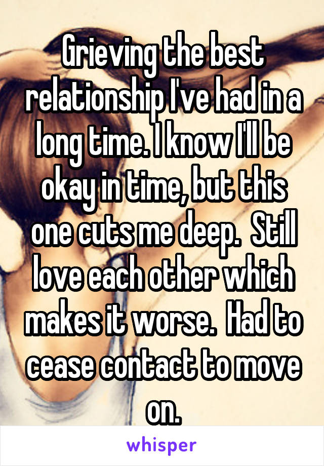 Grieving the best relationship I've had in a long time. I know I'll be okay in time, but this one cuts me deep.  Still love each other which makes it worse.  Had to cease contact to move on.