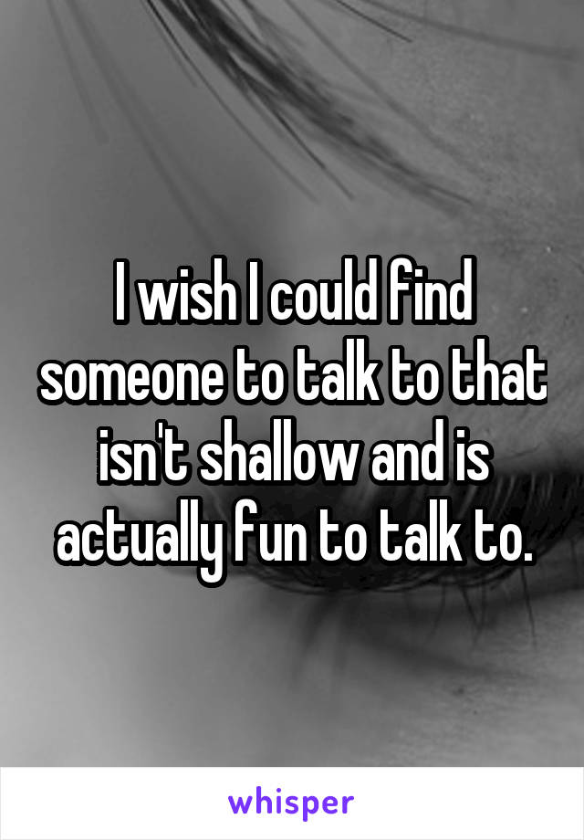 I wish I could find someone to talk to that isn't shallow and is actually fun to talk to.