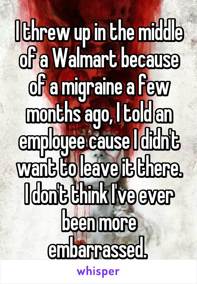 I threw up in the middle of a Walmart because of a migraine a few months ago, I told an employee cause I didn't want to leave it there. I don't think I've ever been more embarrassed. 