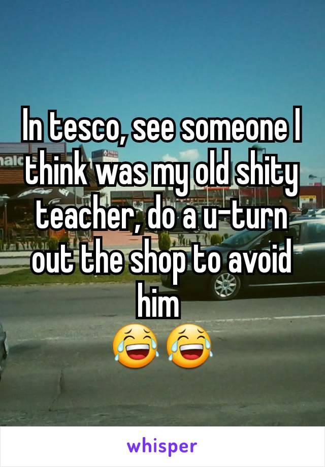 In tesco, see someone I think was my old shity teacher, do a u-turn out the shop to avoid him 
😂😂