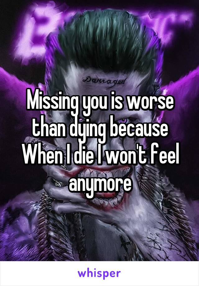 Missing you is worse than dying because
When I die I won't feel anymore