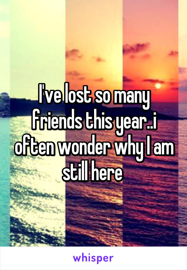 I've lost so many friends this year..i often wonder why I am still here 