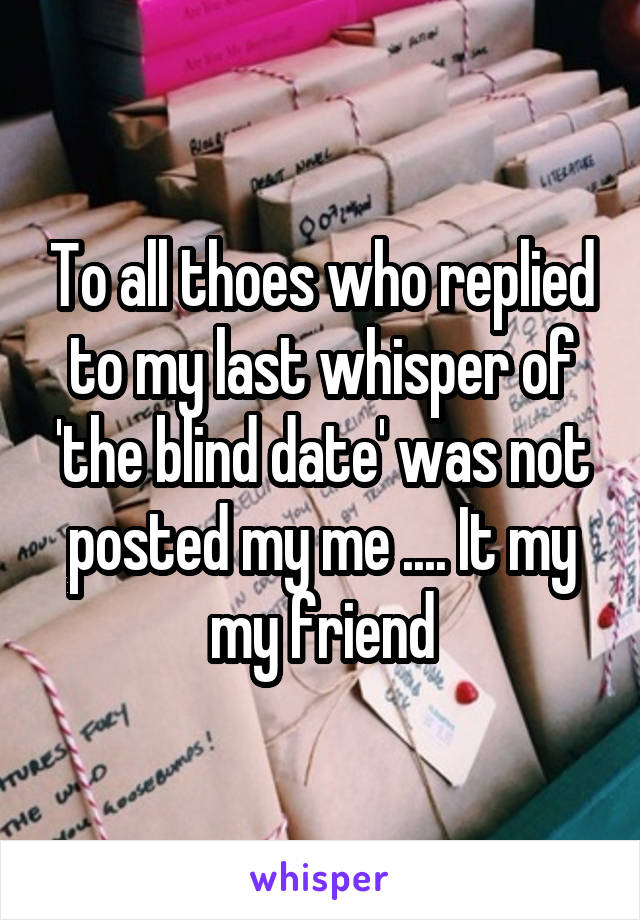 To all thoes who replied to my last whisper of 'the blind date' was not posted my me .... It my my friend