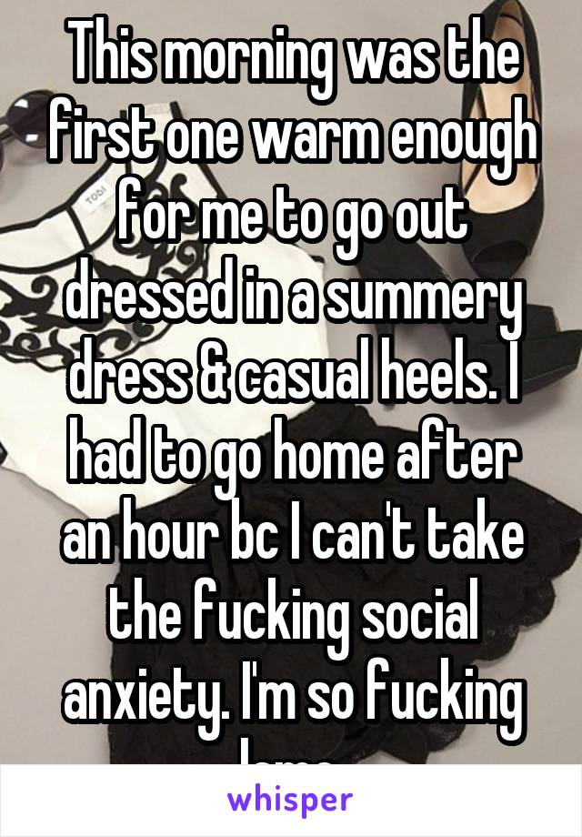 This morning was the first one warm enough for me to go out dressed in a summery dress & casual heels. I had to go home after an hour bc I can't take the fucking social anxiety. I'm so fucking lame.