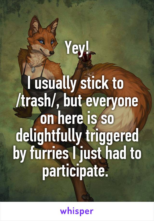 Yey!

I usually stick to 
/trash/, but everyone on here is so delightfully triggered by furries I just had to participate. 