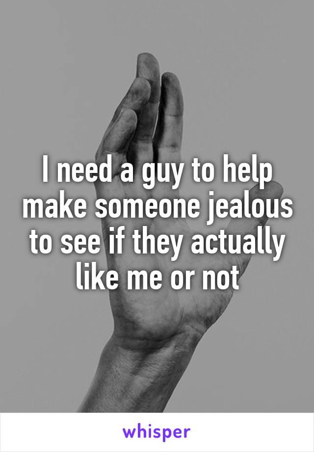 I need a guy to help make someone jealous to see if they actually like me or not