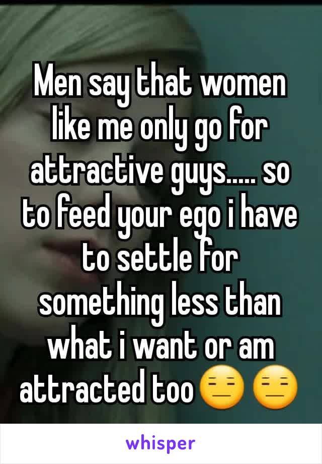 Men say that women like me only go for attractive guys..... so to feed your ego i have to settle for something less than what i want or am attracted too😑😑