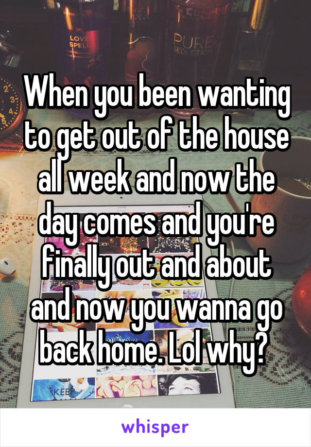 When you been wanting to get out of the house all week and now the day comes and you're finally out and about and now you wanna go back home. Lol why? 