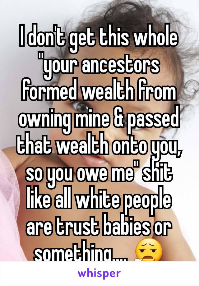 I don't get this whole "your ancestors  formed wealth from owning mine & passed that wealth onto you, so you owe me" shit like all white people are trust babies or something.... 😧