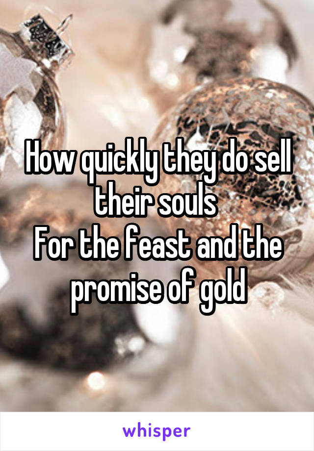 How quickly they do sell their souls 
For the feast and the promise of gold