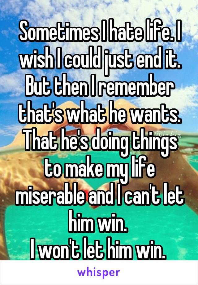 Sometimes I hate life. I wish I could just end it. But then I remember that's what he wants. That he's doing things to make my life miserable and I can't let him win. 
I won't let him win. 