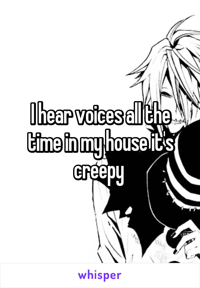 I hear voices all the time in my house it's creepy 