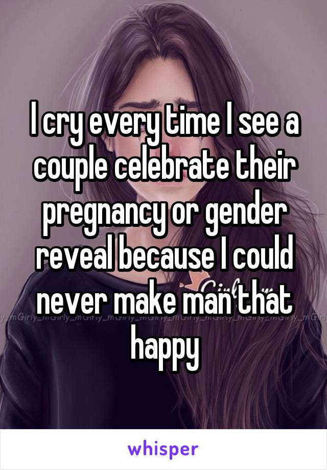 I cry every time I see a couple celebrate their pregnancy or gender reveal because I could never make man that happy