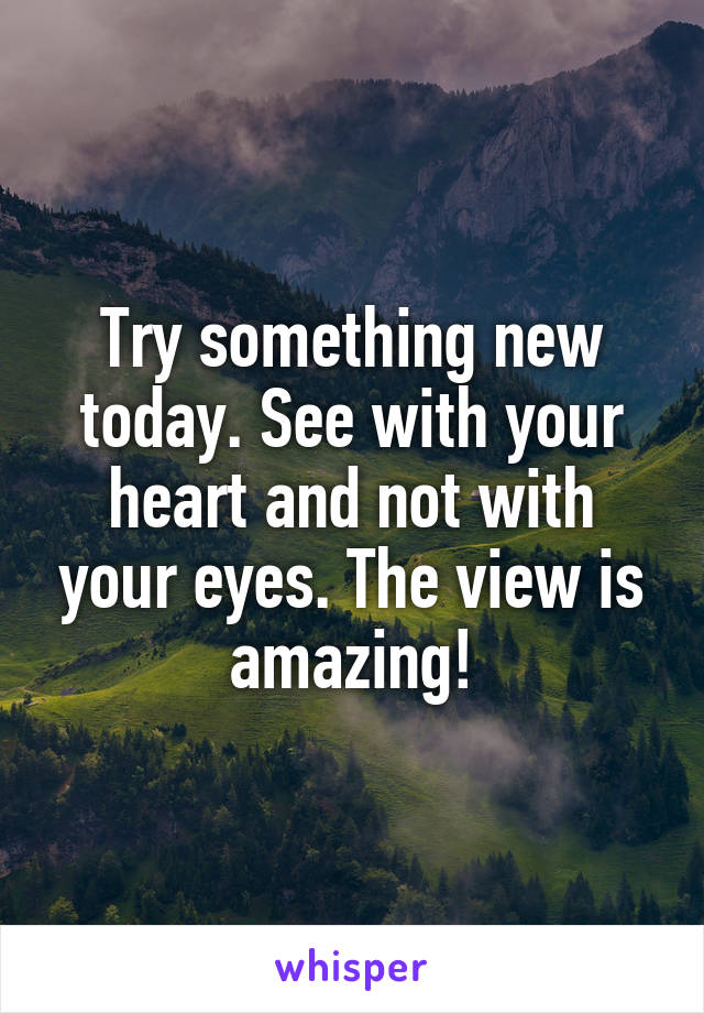 Try something new today. See with your heart and not with your eyes. The view is amazing!