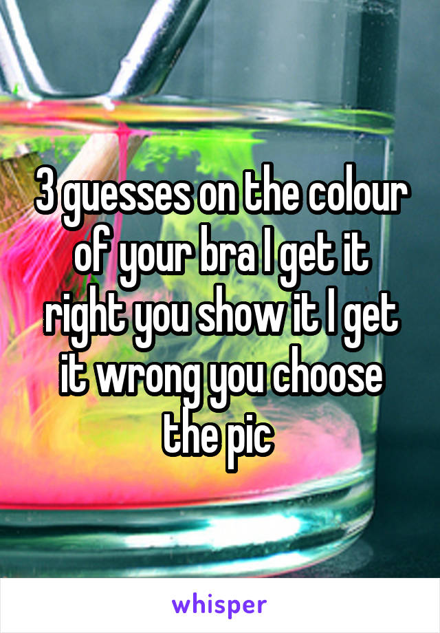 3 guesses on the colour of your bra I get it right you show it I get it wrong you choose the pic 