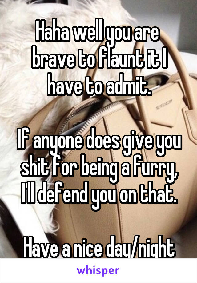 Haha well you are  brave to flaunt it I have to admit.

If anyone does give you shit for being a furry, I'll defend you on that.

Have a nice day/night