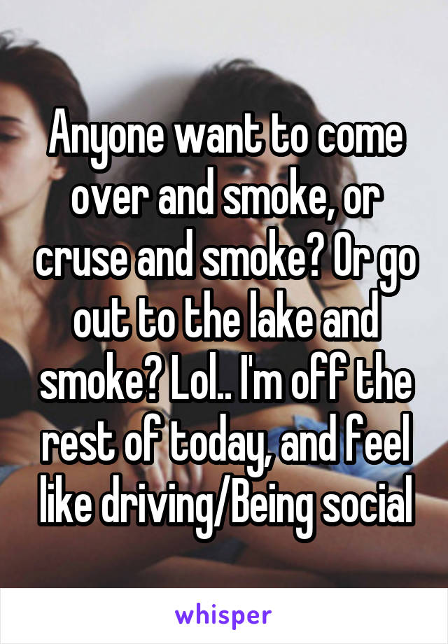 Anyone want to come over and smoke, or cruse and smoke? Or go out to the lake and smoke? Lol.. I'm off the rest of today, and feel like driving/Being social