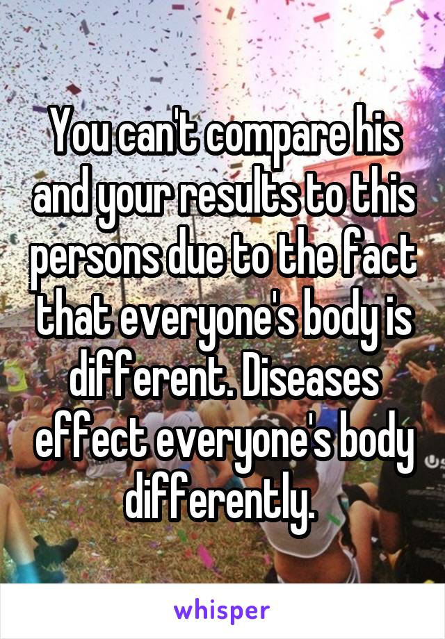 You can't compare his and your results to this persons due to the fact that everyone's body is different. Diseases effect everyone's body differently. 