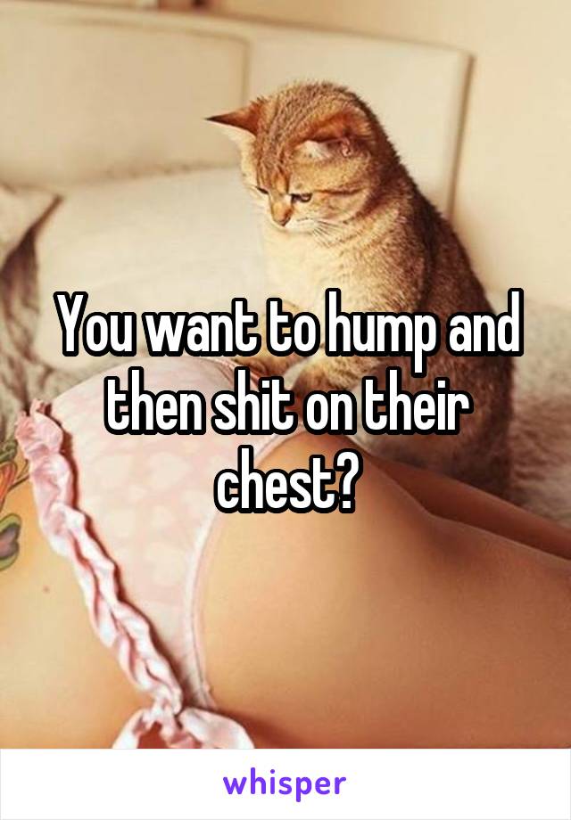 You want to hump and then shit on their chest?