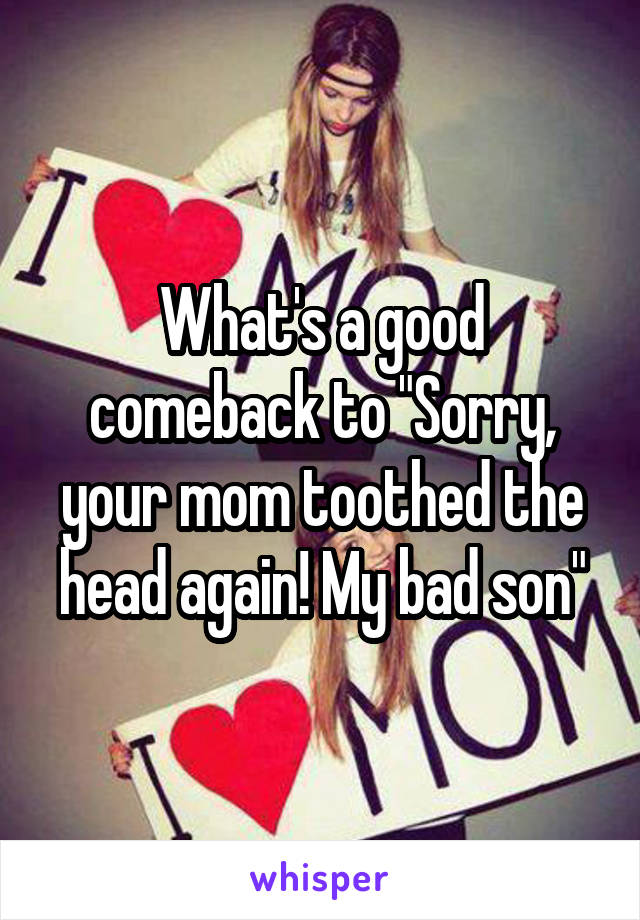 What's a good comeback to "Sorry, your mom toothed the head again! My bad son"