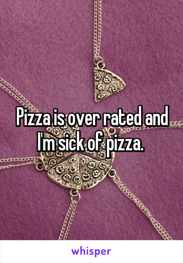 Pizza is over rated and I'm sick of pizza. 